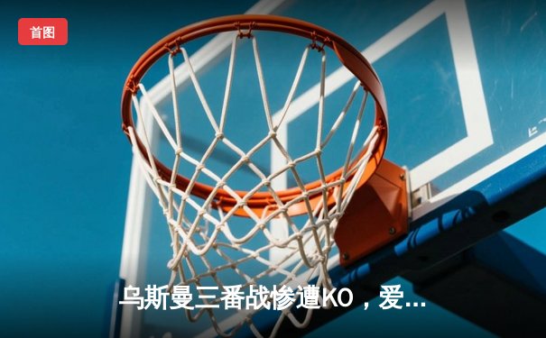 乌斯曼三番战惨遭KO，爱德华兹卫冕成功铸就伦敦传奇之夜
