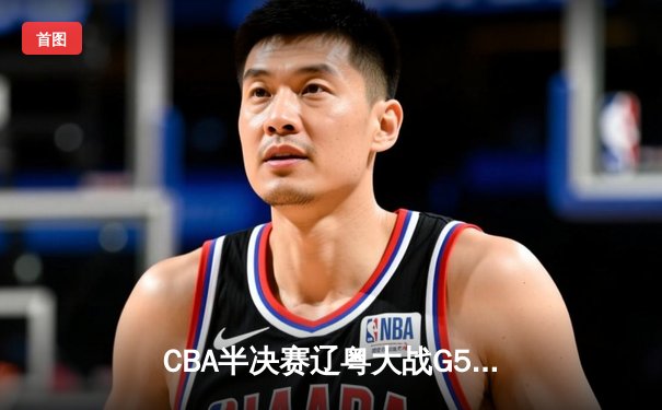 CBA半决赛辽粤大战G5：辽宁逆转广东晋级总决赛 张镇麟关键三分定乾坤
